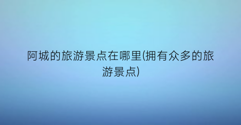 阿城的旅游景点在哪里(拥有众多的旅游景点)