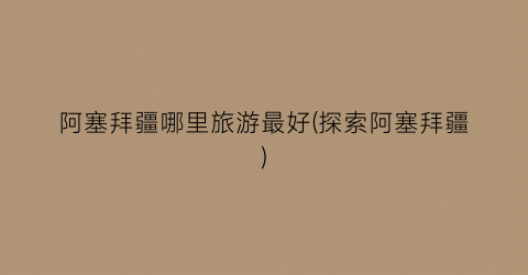 阿塞拜疆哪里旅游最好(探索阿塞拜疆)