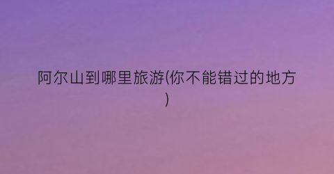 阿尔山到哪里旅游(你不能错过的地方)