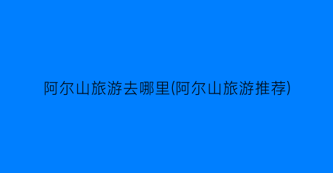 阿尔山旅游去哪里(阿尔山旅游推荐)