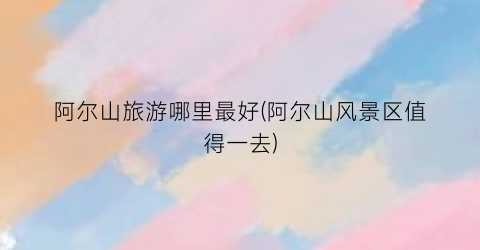 阿尔山旅游哪里最好(阿尔山风景区值得一去)