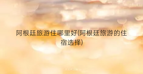 阿根廷旅游住哪里好(阿根廷旅游的住宿选择)