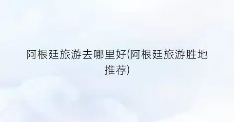 阿根廷旅游去哪里好(阿根廷旅游胜地推荐)