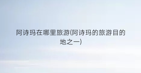 阿诗玛在哪里旅游(阿诗玛的旅游目的地之一)