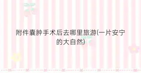 附件囊肿手术后去哪里旅游(一片安宁的大自然)
