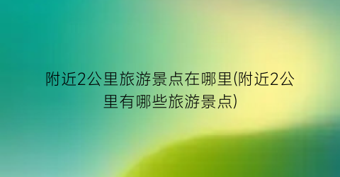 附近2公里旅游景点在哪里(附近2公里有哪些旅游景点)