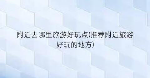 附近去哪里旅游好玩点(推荐附近旅游好玩的地方)