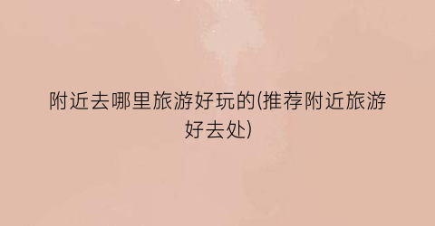 附近去哪里旅游好玩的(推荐附近旅游好去处)
