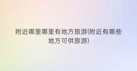附近哪里哪里有地方旅游(附近有哪些地方可供旅游)