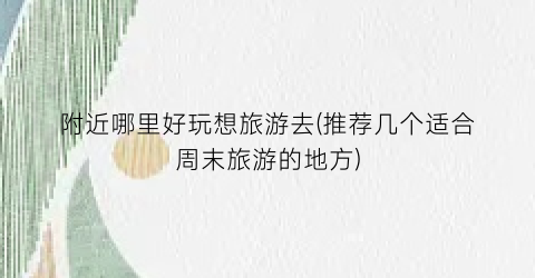 附近哪里好玩想旅游去(推荐几个适合周末旅游的地方)