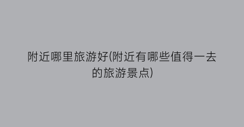 附近哪里旅游好(附近有哪些值得一去的旅游景点)