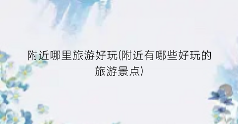 附近哪里旅游好玩(附近有哪些好玩的旅游景点)
