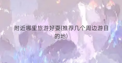 附近哪里旅游好耍(推荐几个周边游目的地)