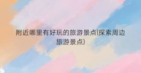 附近哪里有好玩的旅游景点(探索周边旅游景点)