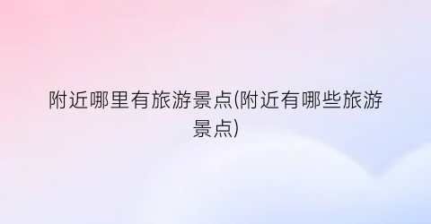 附近哪里有旅游景点(附近有哪些旅游景点)