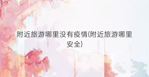 附近旅游哪里没有疫情(附近旅游哪里安全)