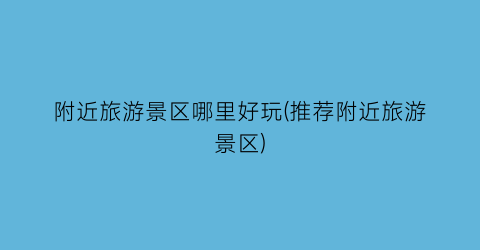 附近旅游景区哪里好玩(推荐附近旅游景区)
