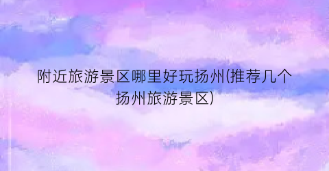 附近旅游景区哪里好玩扬州(推荐几个扬州旅游景区)