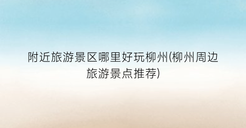 附近旅游景区哪里好玩柳州(柳州周边旅游景点推荐)