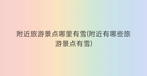附近旅游景点哪里有雪(附近有哪些旅游景点有雪)