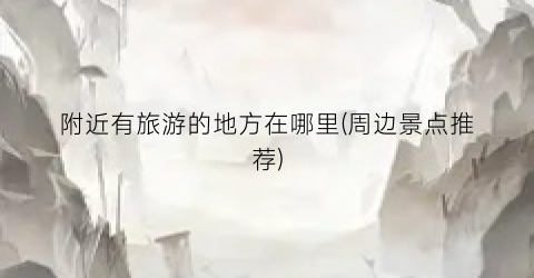 附近有旅游的地方在哪里(周边景点推荐)