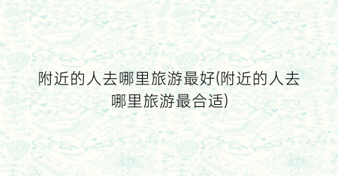 附近的人去哪里旅游最好(附近的人去哪里旅游最合适)