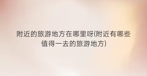 附近的旅游地方在哪里呀(附近有哪些值得一去的旅游地方)