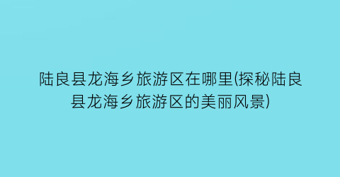 陆良县龙海乡旅游区在哪里(探秘陆良县龙海乡旅游区的美丽风景)