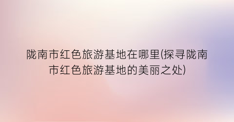 陇南市红色旅游基地在哪里(探寻陇南市红色旅游基地的美丽之处)