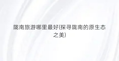 陇南旅游哪里最好(探寻陇南的原生态之美)