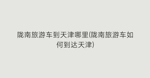 陇南旅游车到天津哪里(陇南旅游车如何到达天津)