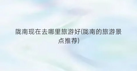 陇南现在去哪里旅游好(陇南的旅游景点推荐)