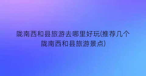 陇南西和县旅游去哪里好玩(推荐几个陇南西和县旅游景点)