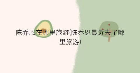 陈乔恩在哪里旅游(陈乔恩最近去了哪里旅游)