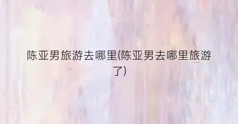 陈亚男旅游去哪里(陈亚男去哪里旅游了)