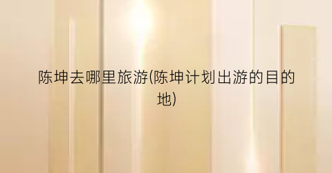 陈坤去哪里旅游(陈坤计划出游的目的地)