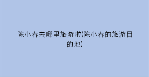 陈小春去哪里旅游啦(陈小春的旅游目的地)