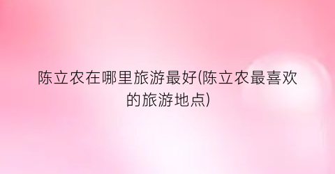 陈立农在哪里旅游最好(陈立农最喜欢的旅游地点)