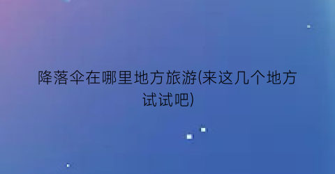 降落伞在哪里地方旅游(来这几个地方试试吧)