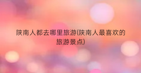 陕南人都去哪里旅游(陕南人最喜欢的旅游景点)