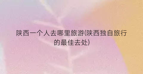 陕西一个人去哪里旅游(陕西独自旅行的最佳去处)