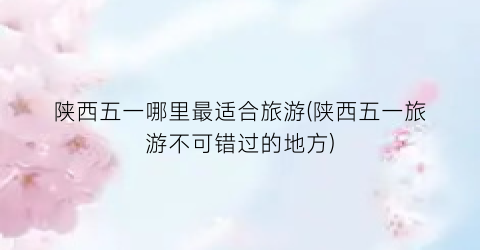 陕西五一哪里最适合旅游(陕西五一旅游不可错过的地方)