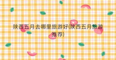 陕西五月去哪里旅游好(陕西五月旅游推荐)