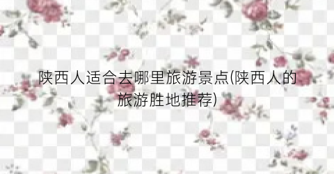 陕西人适合去哪里旅游景点(陕西人的旅游胜地推荐)