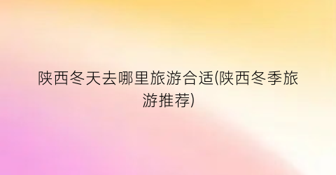 陕西冬天去哪里旅游合适(陕西冬季旅游推荐)