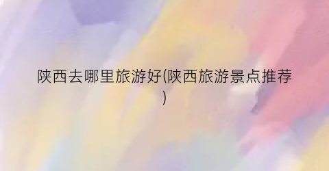 陕西去哪里旅游好(陕西旅游景点推荐)