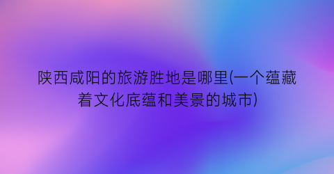 陕西咸阳的旅游胜地是哪里(一个蕴藏着文化底蕴和美景的城市)