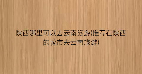 陕西哪里可以去云南旅游(推荐在陕西的城市去云南旅游)