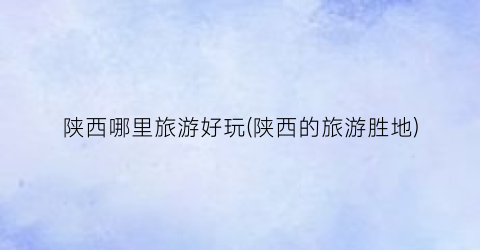 陕西哪里旅游好玩(陕西的旅游胜地)