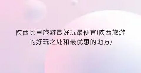 陕西哪里旅游最好玩最便宜(陕西旅游的好玩之处和最优惠的地方)